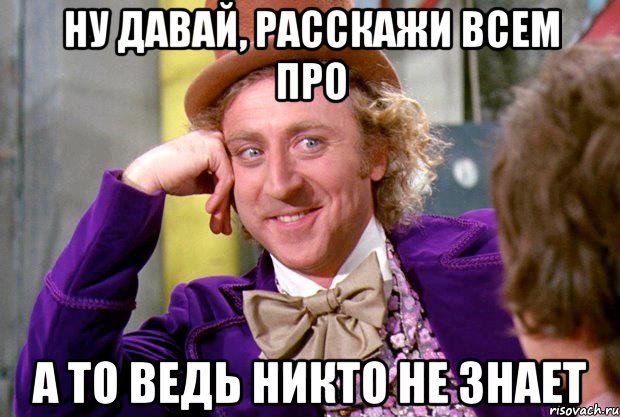 ну давай, расскажи всем про а то ведь никто не знает, Мем Ну давай расскажи (Вилли Вонка)