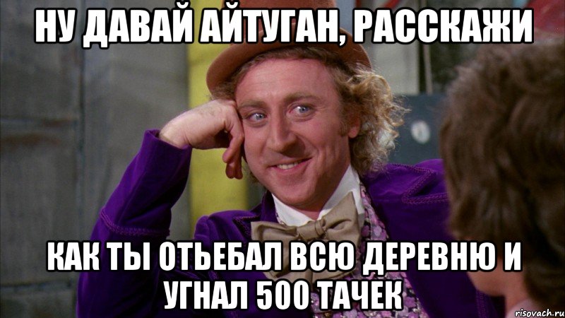 ну давай айтуган, расскажи как ты отьебал всю деревню и угнал 500 тачек, Мем Ну давай расскажи (Вилли Вонка)