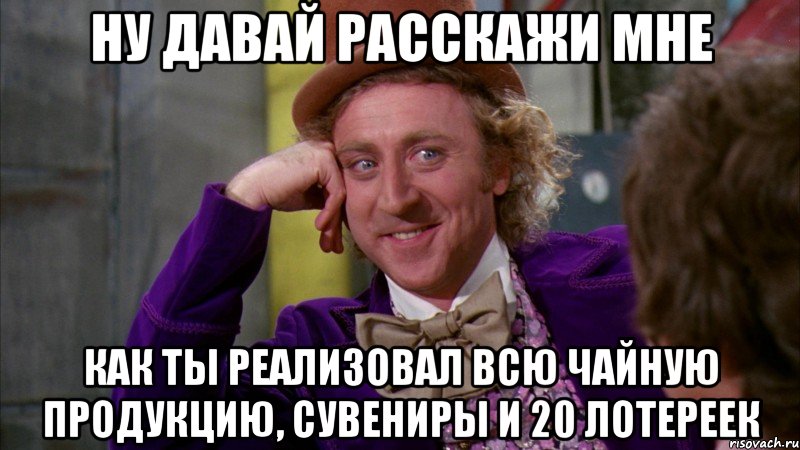 ну давай расскажи мне как ты реализовал всю чайную продукцию, сувениры и 20 лотереек, Мем Ну давай расскажи (Вилли Вонка)