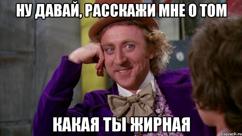 ну давай, расскажи мне о том какая ты жирная, Мем Ну давай расскажи (Вилли Вонка)