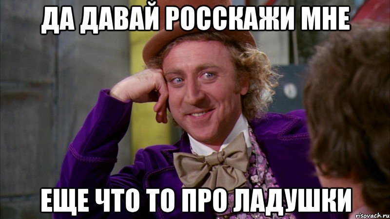 да давай росскажи мне еще что то про ладушки, Мем Ну давай расскажи (Вилли Вонка)