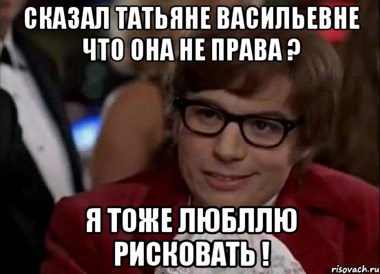 сказал татьяне васильевне что она не права ? я тоже любллю рисковать !, Мем Остин Пауэрс (я тоже люблю рисковать)