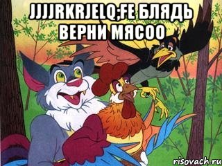 jjjjrkrjelq;fe блядь верни мясоо 