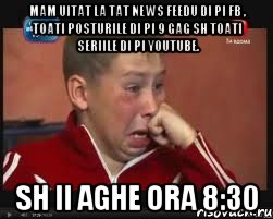 mam uitat la tat news feedu di pi fb , toati posturile di pi 9 gag sh toati seriile di pi youtube. sh ii aghe ora 8:30