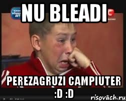 nu bleadi perezagruzi campiuter :d :d