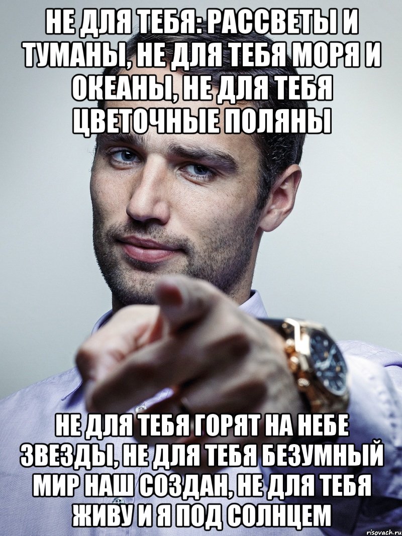 не для тебя: рассветы и туманы, не для тебя моря и океаны, не для тебя цветочные поляны не для тебя горят на небе звезды, не для тебя безумный мир наш создан, не для тебя живу и я под солнцем