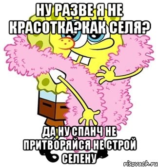 ну разве я не красотка?как селя? да ну спанч не притворяйся не строй селену, Мем Спанч боб