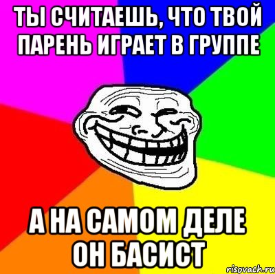 ты считаешь, что твой парень играет в группе а на самом деле он басист, Мем Тролль Адвайс