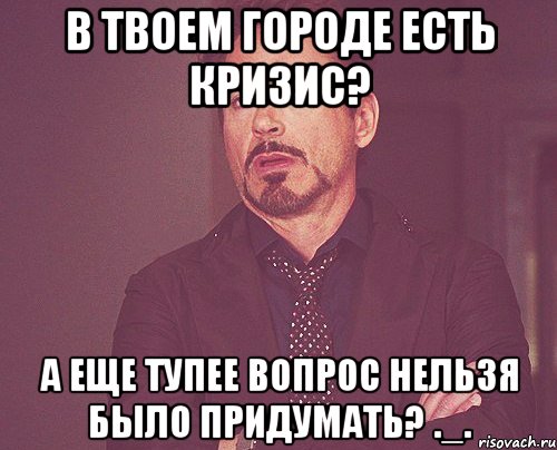 в твоем городе есть кризис? а еще тупее вопрос нельзя было придумать? ._., Мем твое выражение лица