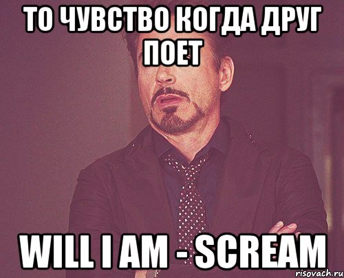 то чувство когда друг поет will i am - scream, Мем твое выражение лица