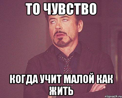 то чувство когда учит малой как жить