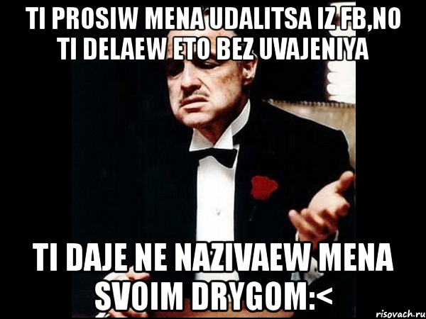 ti prosiw mena udalitsa iz fb,no ti delaew eto bez uvajeniya ti daje ne nazivaew mena svoim drygom:<