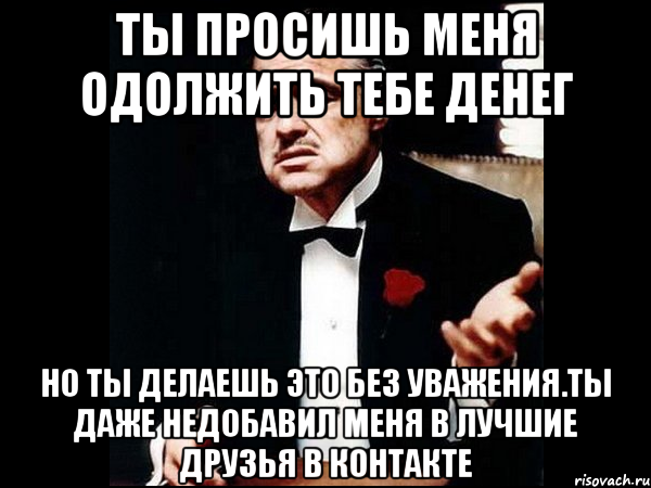 ты просишь меня одолжить тебе денег но ты делаешь это без уважения.ты даже недобавил меня в лучшие друзья в контакте