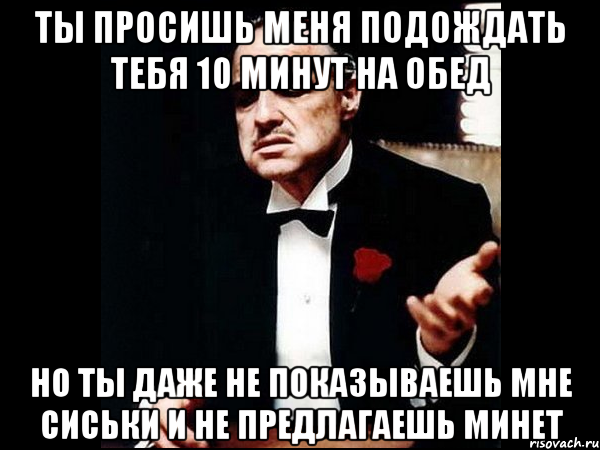 ты просишь меня подождать тебя 10 минут на обед но ты даже не показываешь мне сиськи и не предлагаешь минет, Мем ты делаешь это без уважения