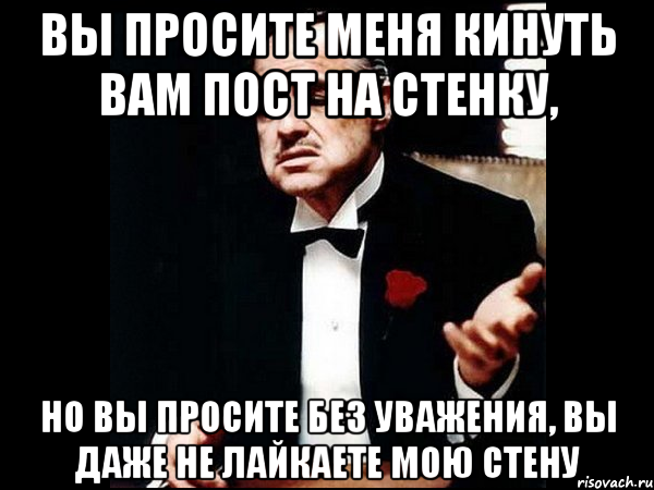 вы просите меня кинуть вам пост на стенку, но вы просите без уважения, вы даже не лайкаете мою стену