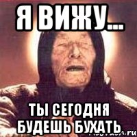 Бухать будете. Ты это бухать будешь. Ванга бухаешь. Ванга будешь бухать. А ты будешь бухать сегодня.