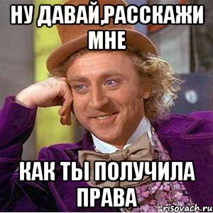 ну давай,расскажи мне как ты получила права, Мем Ну давай расскажи (Вилли Вонка)