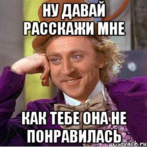 ну давай расскажи мне как тебе она не понравилась, Мем Ну давай расскажи (Вилли Вонка)