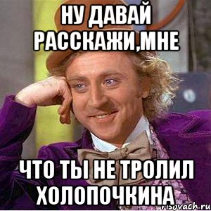 ну давай расскажи,мне что ты не тролил холопочкина, Мем Ну давай расскажи (Вилли Вонка)