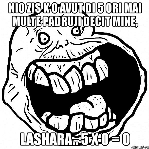 nio zis k o avut di 5 ori mai multe padruji decit mine, lashara.. 5 x 0 = 0, Мем всегда один