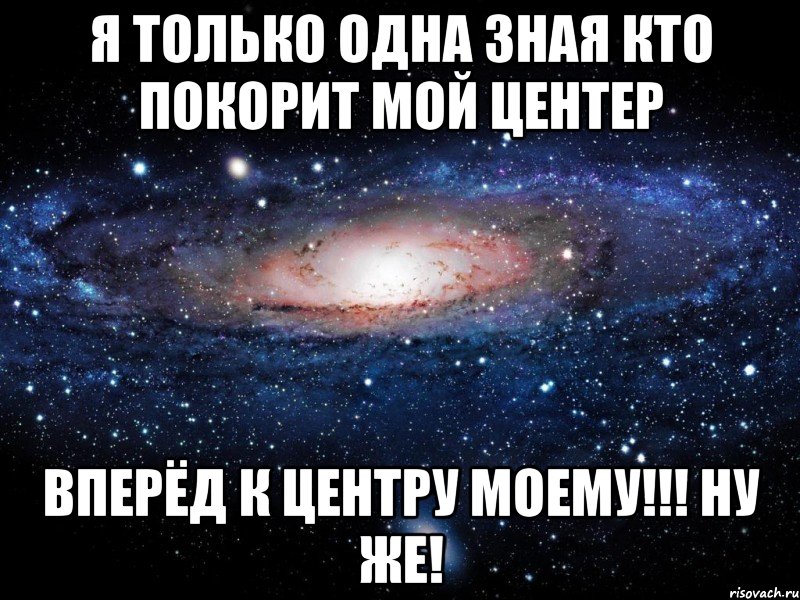 я только одна зная кто покорит мой центер вперёд к центру моему!!! ну же!, Мем Вселенная