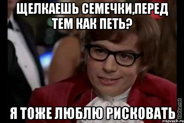 щелкаешь семечки,перед тем как петь? я тоже люблю рисковать, Мем Остин Пауэрс (я тоже люблю рисковать)