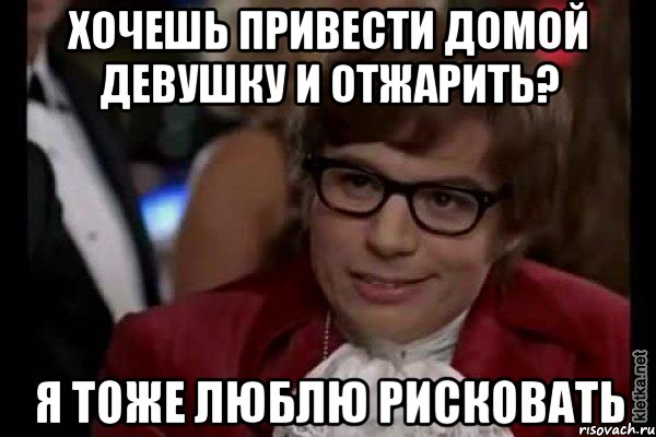 хочешь привести домой девушку и отжарить? я тоже люблю рисковать, Мем Остин Пауэрс (я тоже люблю рисковать)