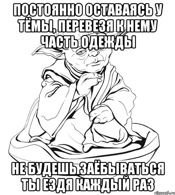 постоянно оставаясь у тёмы, перевезя к нему часть одежды не будешь заёбываться ты ездя каждый раз