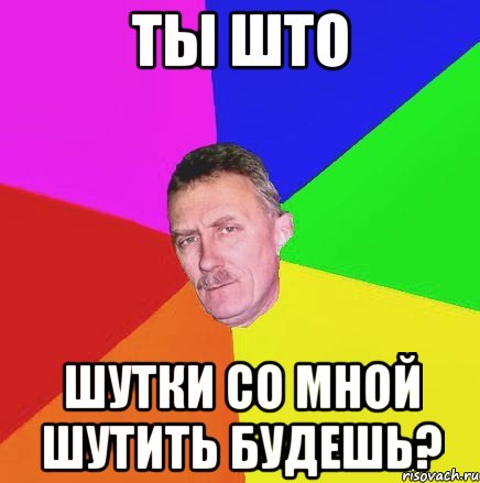 ты што шутки со мной шутить будешь?