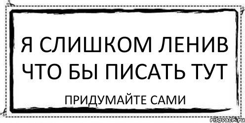 Пишущего здесь. Я слишком ленивый. Что тут писать. Я слишком. Писать здесь.