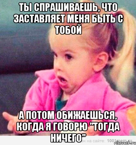 ты спрашиваешь, что заставляет меня быть с тобой а потом обижаешься, когда я говорю "тогда ничего", Мем  Ты говоришь (девочка возмущается)