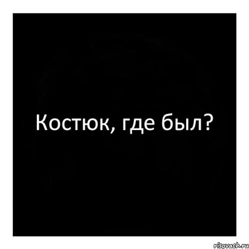 Костюк, где был?