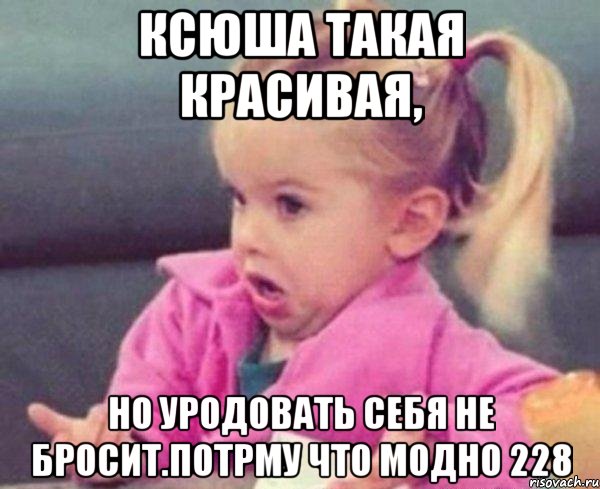 ксюша такая красивая, но уродовать себя не бросит.потрму что модно 228, Мем  Ты говоришь (девочка возмущается)