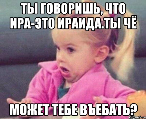 ты говоришь, что ира-это ираида.ты чё может тебе въебать?, Мем  Ты говоришь (девочка возмущается)