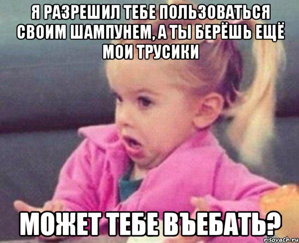 я разрешил тебе пользоваться своим шампунем, а ты берёшь ещё мои трусики может тебе въебать?, Мем  Ты говоришь (девочка возмущается)