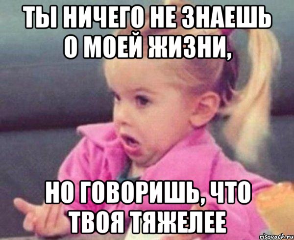 ты ничего не знаешь о моей жизни, но говоришь, что твоя тяжелее, Мем  Ты говоришь (девочка возмущается)