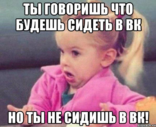 ты говоришь что будешь сидеть в вк но ты не сидишь в вк!, Мем  Ты говоришь (девочка возмущается)