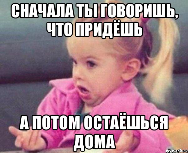 сначала ты говоришь, что придёшь а потом остаёшься дома, Мем  Ты говоришь (девочка возмущается)