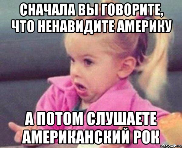 сначала вы говорите, что ненавидите америку а потом слушаете американский рок, Мем  Ты говоришь (девочка возмущается)