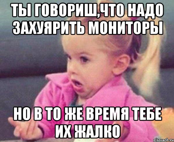 ты говориш,что надо захуярить мониторы но в то же время тебе их жалко, Мем  Ты говоришь (девочка возмущается)