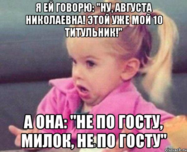 я ей говорю: "ну, августа николаевна! этой уже мой 10 титульник!" а она: "не по госту, милок, не по госту", Мем  Ты говоришь (девочка возмущается)