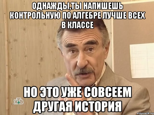 однажды,ты напишешь контрольную по алгебре лучше всех в классе но это уже совсеем другая история