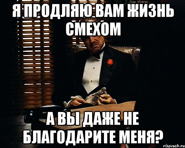 я продляю вам жизнь смехом а вы даже не благодарите меня?