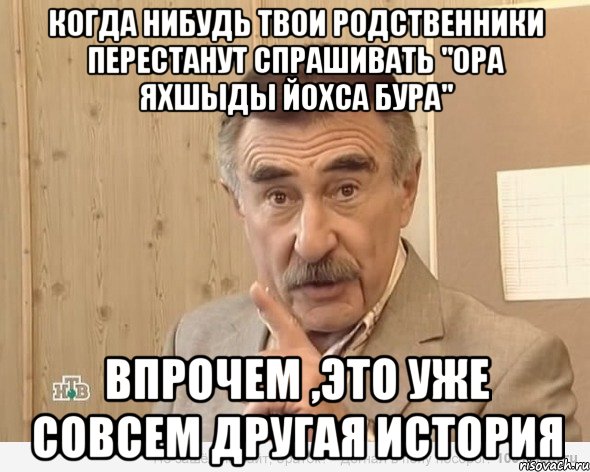 когда нибудь твои родственники перестанут спрашивать "ора яхшыды йохса бура" впрочем ,это уже совсем другая история