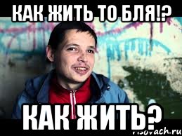 как жить то бля!? как жить?