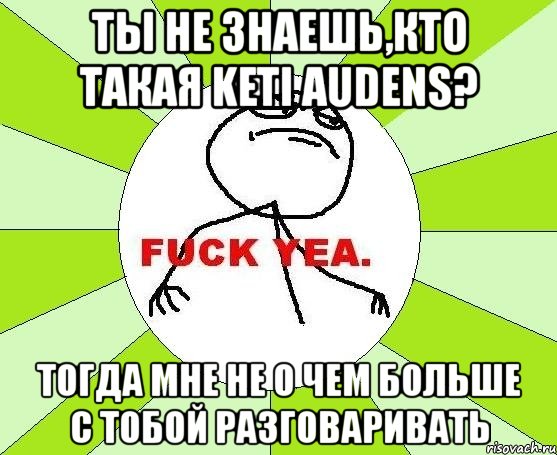 ты не знаешь,кто такая keti audens? тогда мне не о чем больше с тобой разговаривать, Мем фак е