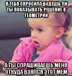 я тебя спросила:будешь ли ты показывать решение в геометрии а ты спрашиваешь меня откуда взялся этот мем