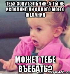 тебя зовут эльчин, а ты не исполнил ни одного моего желания может тебе въебать?