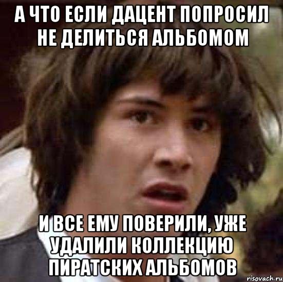 а что если дацент попросил не делиться альбомом и все ему поверили, уже удалили коллекцию пиратских альбомов, Мем А что если (Киану Ривз)