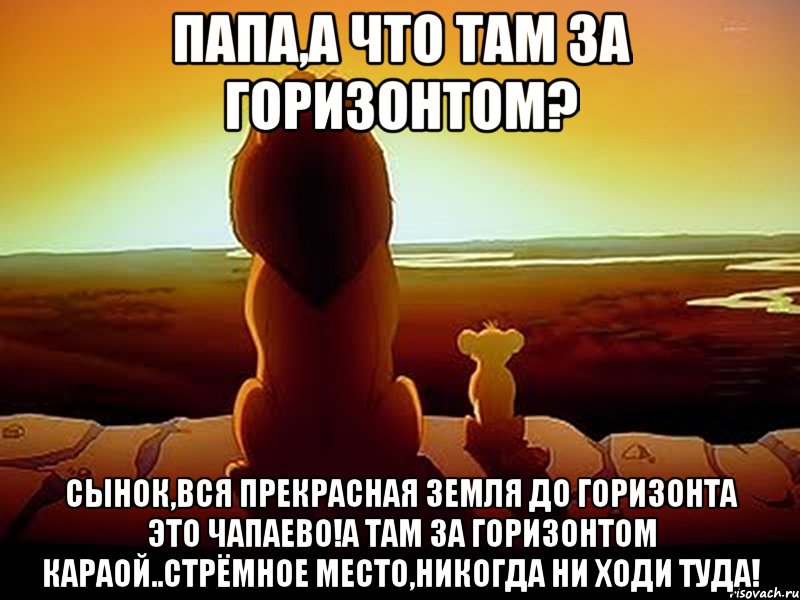 папа,а что там за горизонтом? сынок,вся прекрасная земля до горизонта это чапаево!а там за горизонтом караой..стрёмное место,никогда ни ходи туда!